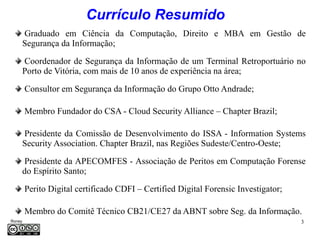 Currículo Resumido
     Graduado em Ciência da Computação, Direito e MBA em Gestão de
     Segurança da Informação;

     Coordenador de Segurança da Informação de um Terminal Retroportuário no
     Porto de Vitória, com mais de 10 anos de experiência na área;

         Consultor em Segurança da Informação do Grupo Otto Andrade;

         Membro Fundador do CSA - Cloud Security Alliance – Chapter Brazil;

     Presidente da Comissão de Desenvolvimento do ISSA - Information Systems
     Security Association. Chapter Brazil, nas Regiões Sudeste/Centro-Oeste;

      Presidente da APECOMFES - Associação de Peritos em Computação Forense
     do Espírito Santo;

         Perito Digital certificado CDFI – Certified Digital Forensic Investigator;

         Membro do Comitê Técnico CB21/CE27 da ABNT sobre Seg. da Informação.
Roney                                                                                 3
Médice
 