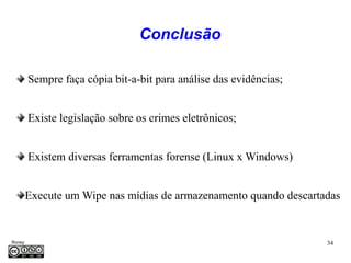 Conclusão

         Sempre faça cópia bit-a-bit para análise das evidências;


         Existe legislação sobre os crimes eletrônicos;


         Existem diversas ferramentas forense (Linux x Windows)


     Execute um Wipe nas mídias de armazenamento quando descartadas


Roney                                                               34
Médice
 