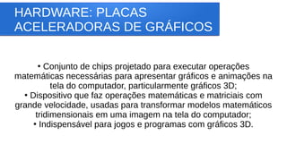 HARDWARE: PLACAS
ACELERADORAS DE GRÁFICOS
●
Conjunto de chips projetado para executar operações
matemáticas necessárias para apresentar gráficos e animações na
tela do computador, particularmente gráficos 3D;
●
Dispositivo que faz operações matemáticas e matriciais com
grande velocidade, usadas para transformar modelos matemáticos
tridimensionais em uma imagem na tela do computador;
●
Indispensável para jogos e programas com gráficos 3D.
 