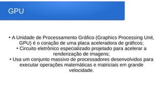 GPU
●
A Unidade de Processamento Gráfico (Graphics Processing Unit,
GPU) é o coração de uma placa aceleradora de gráficos;
●
Circuito eletrônico especializado projetado para acelerar a
renderização de imagens;
●
Usa um conjunto massivo de processadores desenvolvidos para
executar operações matemáticas e matriciais em grande
velocidade.
 