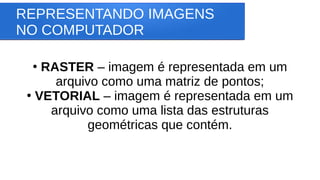REPRESENTANDO IMAGENS
NO COMPUTADOR
●
RASTER – imagem é representada em um
arquivo como uma matriz de pontos;
●
VETORIAL – imagem é representada em um
arquivo como uma lista das estruturas
geométricas que contém.
 