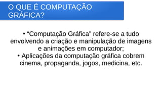 O QUE É COMPUTAÇÃO
GRÁFICA?
●
“Computação Gráfica” refere-se a tudo
envolvendo a criação e manipulação de imagens
e animações em computador;
●
Aplicações da computação gráfica cobrem
cinema, propaganda, jogos, medicina, etc.
 