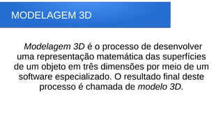 MODELAGEM 3D
Modelagem 3D é o processo de desenvolver
uma representação matemática das superfícies
de um objeto em três dimensões por meio de um
software especializado. O resultado final deste
processo é chamada de modelo 3D.
 