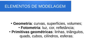 ELEMENTOS DE MODELAGEM
●
Geometria: curvas, superfícies, volumes;
●
Fotometria: luz, cor, refletância;
●
Primitivas geométricas: linhas, triângulos,
quads, cubos, cilíndros, esferas;
 