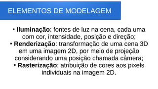 ELEMENTOS DE MODELAGEM
●
Iluminação: fontes de luz na cena, cada uma
com cor, intensidade, posição e direção;
●
Renderização: transformação de uma cena 3D
em uma imagem 2D, por meio de projeção
considerando uma posição chamada câmera;
●
Rasterização: atribuição de cores aos pixels
individuais na imagem 2D.
 