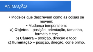 ANIMAÇÃO
●
Modelos que descrevem como as coisas se
movem;
●
Mudança temporal em:
a) Objetos – posição, orientação, tamanho,
formato e cor;
b) Câmera – posição, direção e foco;
c) Iluminação – posição, direção, cor e brilho.
 