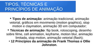 TIPOS, TÉCNICAS E
PRINCÍPIOS DE ANIMAÇÃO
●
Tipos de animação: animação tradicional, animação
vetorial, gráficos em movimento (motion graphics), stop
motion e claymation, animação 3D em computador;
●
Técnicas de animação: flip book, rotoscoping, desenho
sobre filme, cell animation, keyframe, motion blur, animação
limitada, stop motion, animação vetorial (flash);
●
12 Princípios da animação de Frank Thomas e Ollie
Johnston.
 