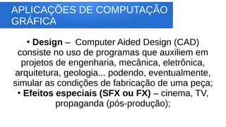 APLICAÇÕES DE COMPUTAÇÃO
GRÁFICA
●
Design – Computer Aided Design (CAD)
consiste no uso de programas que auxiliem em
projetos de engenharia, mecânica, eletrônica,
arquitetura, geologia... podendo, eventualmente,
simular as condições de fabricação de uma peça;
●
Efeitos especiais (SFX ou FX) – cinema, TV,
propaganda (pós-produção);
 