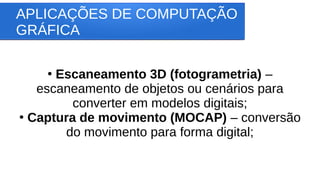 APLICAÇÕES DE COMPUTAÇÃO
GRÁFICA
●
Escaneamento 3D (fotogrametria) –
escaneamento de objetos ou cenários para
converter em modelos digitais;
●
Captura de movimento (MOCAP) – conversão
do movimento para forma digital;
 