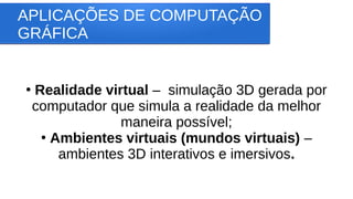 APLICAÇÕES DE COMPUTAÇÃO
GRÁFICA
●
Realidade virtual – simulação 3D gerada por
computador que simula a realidade da melhor
maneira possível;
●
Ambientes virtuais (mundos virtuais) –
ambientes 3D interativos e imersivos.
 