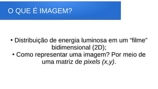 O QUE É IMAGEM?
●
Distribuição de energia luminosa em um “filme”
bidimensional (2D);
●
Como representar uma imagem? Por meio de
uma matriz de pixels (x,y).
 