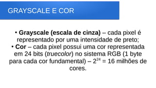 GRAYSCALE E COR
●
Grayscale (escala de cinza) – cada pixel é
representado por uma intensidade de preto;
●
Cor – cada pixel possui uma cor representada
em 24 bits (truecolor) no sistema RGB (1 byte
para cada cor fundamental) – 224
= 16 milhões de
cores.
 