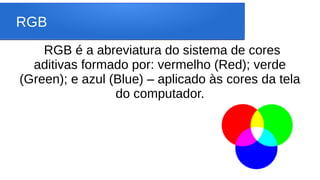 RGB
RGB é a abreviatura do sistema de cores
aditivas formado por: vermelho (Red); verde
(Green); e azul (Blue) – aplicado às cores da tela
do computador.
 