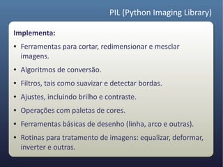 PIL (Python Imaging Library)

Implementa:
●   Ferramentas para cortar, redimensionar e mesclar
    imagens.
●   Algoritmos de conversão.
●   Filtros, tais como suavizar e detectar bordas.
●   Ajustes, incluindo brilho e contraste.
●   Operações com paletas de cores.
●   Ferramentas básicas de desenho (linha, arco e outras).
●   Rotinas para tratamento de imagens: equalizar, deformar,
    inverter e outras.
 