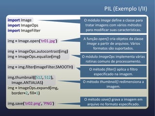 PIL (Exemplo I/II)
import Image                            O módulo Image define a classe para
import ImageOps                          tratar imagens com vários métodos
import ImageFilter                       para modificar suas características.

                                       A função open() cria objetos da classe
img = Image.open('tr01.jpg')
                                         Image a partir de arquivos. Vários
                                             formatos são suportados.
img = ImageOps.autocontrast(img)
img = ImageOps.equalize(img)           O módulo ImageOps implementa várias
                                         rotinas comuns de processamento.
img = img.filter(ImageFilter.SMOOTH)
                                           O método filter() aplica o filtro
                                             especificado na imagem.
img.thumbnail((512, 512),
  Image.ANTIALIAS)                     O método thumbnail() redimensiona a
img = ImageOps.expand(img,                         imagem.
  border=2, fill=1)
                                        O método save() grava a imagem em
img.save('tr02.png', 'PNG')              arquivo no formato especificado.
 