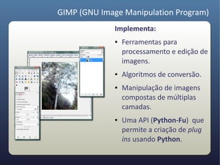 GIMP (GNU Image Manipulation Program)
              Implementa:
              ●   Ferramentas para
                  processamento e edição de
                  imagens.
              ●   Algoritmos de conversão.
              ●   Manipulação de imagens
                  compostas de múltiplas
                  camadas.
              ●   Uma API (Python-Fu) que
                  permite a criação de plug
                  ins usando Python.
 