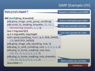 GIMP (Exemplo I/IV)
from gimpfu import *                                  Importa a interface com GIMP.

def stonify(img, drawable):
  pdb.gimp_image_undo_group_start(img)                Inicia a transação para undo.
  pdb.script_fu_lava(img, drawable, 10, 10, 7,         Cria uma camada com lava.
     'German flag smooth', 1, 1, 0)
  lava = img.layers[0]
                                                       Cria uma camada de ruído.
  w, h = img.width, img.height
  rock = gimp.Layer(img, 'Rock', w, h, RGB_IMAGE,
     100, MULTIPLY_MODE)
  pdb.gimp_image_add_layer(img, rock, 0)
  pdb.plug_in_solid_noise(img, rock, 0, 0, 0, 1, 4, 4)
  pdb.plug_in_bump_map(img, rock, lava,
     135, 45, 15, 0, 0, 0, 0, 1, 0, 0)
  pdb.plug_in_bump_map(img, rock, drawable,
     135, 45, 30, 0, 0, 0, 0, 1, 0, 0)                 Aplica revelo nas camadas.
  lava.visible = 0
                                                                   Continua...
 
