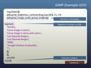 GIMP (Exemplo II/IV)
  img.flatten()
  pdb.gimp_brightness_contrast (img.layers[0], 30, 10)
  pdb.gimp_image_undo_group_end(img)                 Termina a transação.

register(                                          Registra a função na PDB.
  'Stonify',
  'Carve image in stone',
  'Carve image in stone with colors',
  'Luiz Eduardo Borges',
  'Luiz Eduardo Borges',
  '2008',
  '<Image>/Python-Fu/Stonify',
  '*',
  [],
  [],
  stonify)                                             Executa o plug in.
main()
                                                               Continua...
 