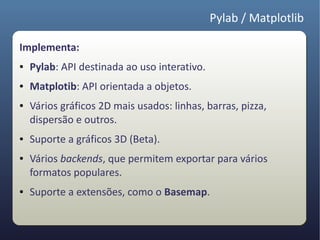 Pylab / Matplotlib

Implementa:
●   Pylab: API destinada ao uso interativo.
●   Matplotib: API orientada a objetos.
●   Vários gráficos 2D mais usados: linhas, barras, pizza,
    dispersão e outros.
●   Suporte a gráficos 3D (Beta).
●   Vários backends, que permitem exportar para vários
    formatos populares.
●   Suporte a extensões, como o Basemap.
 