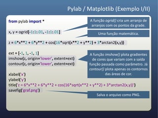 Pylab / Matplotlib (Exemplo I/II)
from pylab import *                           A função ogrid() cria um arranjo de
                                               arranjos com os pontos da grade.
x, y = ogrid[-1:1:.01, -1:1:.01]                   Uma função matemática.

z = 6*x**2 + 6*y**2 + cos(16*sqrt(x**2 + y**2) + 3*arctan2(x,y))

ext = [-1, 1, -1, 1]                          A função imshow() plota gradientes
imshow(z, origin='lower', extent=ext)           de cores que variam com a saída
contour(z, origin='lower', extent=ext)        função passada como parâmetro. Já
                                              contour() plota apenas os contornos
xlabel('x')                                             das áreas de cor.
ylabel('y')
title('z = 6*x**2 + 6*y**2 + cos(16*sqrt(x**2 + y**2) + 3*arctan2(x,y))')
savefig('graf.png')
                                                  Salva o arquivo como PNG.
 