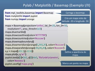 Pylab / Matplotlib / Basemap (Exemplo I/II)
from mpl_toolkits.basemap import Basemap               Carrega o basemap.
from matplotlib import pyplot
from numpy import arange                               Cria um mapa visto da
                                                   latitude -20 e longitude -50.
mapa = Basemap(projection='ortho', lat_0=-20, lon_0=-50,
  resolution='l', area_thresh=1e3)
mapa.bluemarble()
mapa.drawcoastlines(color='#777799')
mapa.drawcountries(color='#ccccee')
mapa.drawmapboundary()
mapa.drawmeridians(arange(0,360,30), color='#ccccee')
mapa.drawparallels(arange(-90,90,30), color='#ccccee')
x,y = mapa([-43.1],[-22.6])                            Define a aparência do
mapa.plot(x, y,'w^')                                           mapa.
pyplot.text(x[0]+2e5, y[0]-6e5, 'RiondenJaneiro',
  color='#eeeecc')
pyplot.savefig('mapa.png')                          Marca um ponto no mapa.
 