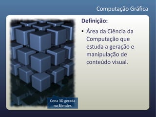 Computação Gráfica
                 Definição:
                 ●   Área da Ciência da
                     Computação que
                     estuda a geração e
                     manipulação de
                     conteúdo visual.




Cena 3D gerada
  no Blender.
 