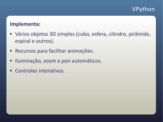 VPython

Implementa:
●   Vários objetos 3D simples (cubo, esfera, cilindro, pirâmide,
    espiral e outros).
●   Recursos para facilitar animações.
●   Iluminação, zoom e pan automáticos.
●   Controles interativos.
 
