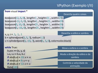 VPython (Exemplo I/II)
from visual import *
                                                         Desenha quatro caixas.
box(pos=(12, 0, 0) , length=1 , height=21 , width=29)
box(pos=(-12, 0, 0) , length=1 , height=21 , width=29)
box(pos=(0, 10, 0) , length=25 , height= 1 , width=29)
box(pos=(0, -10, 0) , length=25 , height=1 , width=29)
                                                        Desenha a esfera e sombra.
x, y, z = .1, .1, .1
b = sphere(pos=(3, 5, 7), radius=1.2)
s = cylinder(pos=(3, -10, 7), axis=(0, .5, 0), color=color.black)

while True:                                            Move a esfera e a sombra.
 b.pos += (x, y, z)
 s.x, s.z = b.x, b.z                                 Muda a direção da esfera e da
 if abs(b.x) > 10: x = -x                                      sombra.
 if abs(b.y) > 8: y = -y
 if abs(b.z) > 12: z = -z                               Controla a velocidade da
                                                               animação.
 Rate(100)
 