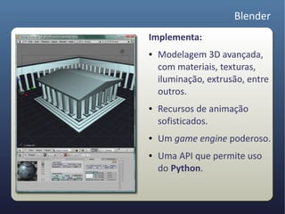 Blender
Implementa:
●   Modelagem 3D avançada,
    com materiais, texturas,
    iluminação, extrusão, entre
    outros.
●   Recursos de animação
    sofisticados.
●   Um game engine poderoso.
●   Uma API que permite uso
    do Python.
 