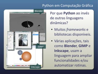 Python em Computação Gráfica
   Blender
               Por que Python ao invés
               de outras linguagens
               dinâmicas?
               ●   Muitos frameworks e
                   bibliotecas disponíveis.
               ●   Várias aplicações, tais
      GIMP         como Blender, GIMP e
                   Inkscape, usam a
                   linguagem para ampliar
                   funcionalidades e/ou
Inkscape
                   automatizar rotinas.
 