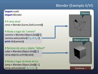Blender (Exemplo II/VI)
import math
                                                        Câmera
import Blender

# A cena atual
cena = Blender.Scene.GetCurrent()

# Muda o lugar da "camera"
camera = Blender.Object.Get()[0]
camera.setLocation(9.5, -9.5, 6)
                                                 Objeto padrão
print dir(camera)

# Remove da cena o objeto "default"
cubo = Blender.Object.Get()[1]
cena.objects.unlink(cubo)

# Muda o lugar da fonte de luz
lamp = Blender.Object.Get()[-1]
lamp.setLocation(2.5, -1.5, 1)                    Continua...
 