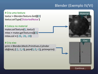 Blender (Exemplo IV/VI)
# Cria uma textura                                                  Material
textur = Blender.Texture.Get()[0]
textur.setType('DistortedNoise')

# Coloca no material
mater.setTexture(0, textur)
mtex = mater.getTextures()[0]
mtex.col = (.28, .28, .28)
                                                                       Eixo
# Cria eixo
prim = Blender.Mesh.Primitives.Cylinder
obj(mat, (.2, .2, 4), pos=(0, 0, -1), prim=prim)




                                                               Continua...
 