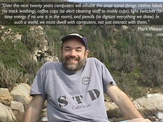 “Over the next twenty years computers will inhabit the most trivial things: clothes labels
 (to track washing), coffee cups (to alert cleaning staff to moldy cups), light switches (to
   save energy if no one is in the room), and pencils (to digitize everything we draw). In
        such a world, we must dwell with computers, not just interact with them."
                                                                              Mark Weiser
                                                                                 1952 - 1999
 