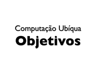 Computação Ubíqua
Objetivos
 