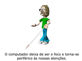 O computador deixa de ser o foco e torna-se
      periférico às nossas atenções.
 