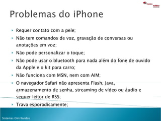 Requer contato com a pele; Não tem comandos de voz, gravação de conversas ou anotações em voz; Não pode personalizar o toque; Não pode usar o bluetooth para nada além do fone de ouvido da Apple e o kit para carro; Não funciona com MSN, nem com AIM; O navegador Safari não apresenta Flash, Java, armazenamento de senha, streaming de vídeo ou áudio e sequer leitor de RSS; Trava esporadicamente; 