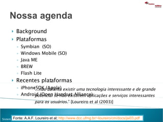 Background Plataformas Symbian  (SO) Windows Mobile (SO) Java ME BREW Flash Lite Recentes plataformas iPhoneSDK (Apple) Android (Open Handset Alliance) Fonte: A.A.F. Loureiro et al;  http://www.dcc.ufmg.br/~loureiro/cm/docs/jai03.pdf   “ ...não adianta existir uma tecnologia interessante e de grande potencial se não existirem aplicações e serviços interessantes para os usuários. ” [Loureiro et al (2003)] 
