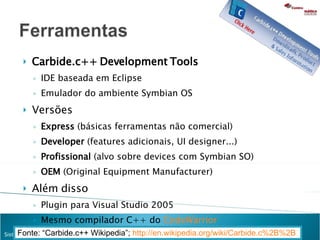 Carbide.c++ Development Tools IDE baseada em Eclipse Emulador do ambiente Symbian OS Versões Express  (básicas ferramentas não comercial) Developer  (features adicionais, UI designer...) Profissional  (alvo sobre devices com Symbian SO)  OEM  (Original Equipment Manufacturer) Além disso Plugin para Visual Studio 2005 Mesmo compilador C++ do  CodeWarrior Fonte: “Carbide.c++ Wikipedia”;  http://en.wikipedia.org/wiki/Carbide.c%2B%2B   