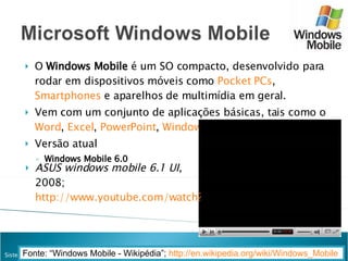 O  Windows Mobile  é um SO compacto, desenvolvido para rodar em dispositivos móveis como  Pocket PCs ,  Smartphones  e aparelhos de multimídia em geral.  Vem com um conjunto de aplicações básicas, tais como o  Word ,  Excel ,  PowerPoint ,  Windows Media Player Pocket . Versão atual Windows Mobile 6.0 Fonte: “Windows Mobile - Wikipédia”;  http://en.wikipedia.org/wiki/Windows_Mobile   ASUS windows mobile 6.1 UI , 2008;  http://www.youtube.com/watch?v=PvfIPBqz2WM     