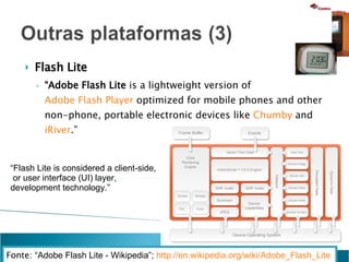 Flash Lite “ Adobe Flash Lite  is a lightweight version of  Adobe Flash Player  optimized for mobile phones and other non-phone, portable electronic devices like  Chumby  and  iRiver .”  Fonte:  “Adobe Flash Lite - Wikipedia”;  http://en.wikipedia.org/wiki/Adobe_Flash_Lite   “ Flash Lite is considered a client-side, or user interface (UI) layer,  development technology.” 