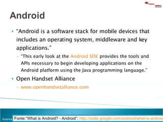 “ Android is a software stack for mobile devices that includes an operating system, middleware and key applications.”  “ This early look at the  Android SDK  provides the tools and APIs necessary to begin developing applications on the Android platform using the Java programming language.” Open Handset Alliance www.openhandsetalliance.com   Fonte:“What is Android? - Android”;  http://code.google.com/android/what-is-android.html   