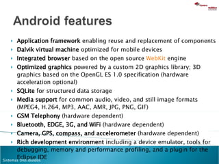 Application framework  enabling reuse and replacement of components Dalvik virtual machine  optimized for mobile devices Integrated browser  based on the open source  WebKit  engine  Optimized graphics  powered by a custom 2D graphics library; 3D graphics based on the OpenGL ES 1.0 specification (hardware acceleration optional) SQLite  for structured data storage Media support  for common audio, video, and still image formats (MPEG4, H.264, MP3, AAC, AMR, JPG, PNG, GIF) GSM Telephony  (hardware dependent) Bluetooth, EDGE, 3G, and WiFi  (hardware dependent) Camera, GPS, compass, and accelerometer  (hardware dependent) Rich development environment  including a device emulator, tools for debugging, memory and performance profiling, and a plugin for the Eclipse IDE 