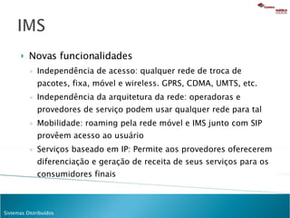 Novas funcionalidades Independência de acesso: qualquer rede de troca de pacotes, fixa, móvel e wireless. GPRS, CDMA, UMTS, etc. Independência da arquitetura da rede: operadoras e provedores de serviço podem usar qualquer rede para tal Mobilidade: roaming pela rede móvel e IMS junto com SIP provêem acesso ao usuário Serviços baseado em IP: Permite aos provedores oferecerem diferenciação e geração de receita de seus serviços para os consumidores finais 