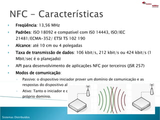 Freqüência : 13,56 MHz Padrões :  ISO 18092 e compatível com IS0 14443, ISO/IEC 21481/ECMA-352/  ETSI TS 102 190 Alcance : até 10 cm ou 4 polegadas Taxa de transmissão de dados : 106 kbit/s, 212 kbit/s ou  424 kbit/s (1 Mbit/sec é o planejado) API para desenvolvimento de aplicações NFC por terceiros (JSR 257) Modos de comunicação : Passivo: o dispositivo iniciador prover um domínio de comunicação e as respostas do dispositivo alvo vão por modulação existentes domínio.  Ativo: Tanto o iniciador e dispositivo alvo se comunicam gerando seu próprio domínio. 