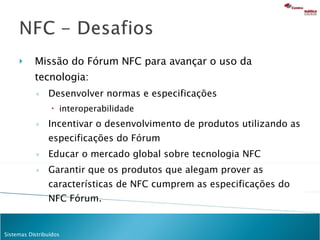 Missão do Fórum NFC para avançar o uso da tecnologia:  Desenvolver normas e especificações interoperabilidade Incentivar o desenvolvimento de produtos utilizando as especificações do Fórum Educar o mercado global sobre tecnologia NFC  Garantir que os produtos que alegam prover as características de NFC cumprem as especificações do NFC Fórum. 