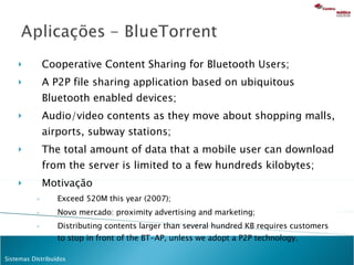Cooperative Content Sharing for Bluetooth Users; A P2P file sharing application based on ubiquitous Bluetooth enabled devices; Audio/video contents as they move about shopping malls, airports, subway stations; The total amount of data that a mobile user can download from the server is limited to a few hundreds kilobytes; Motivação Exceed 520M this year (2007); Novo mercado: proximity advertising and marketing; Distributing contents larger than several hundred KB requires customers to stop in front of the BT-AP, unless we adopt a P2P technology. 
