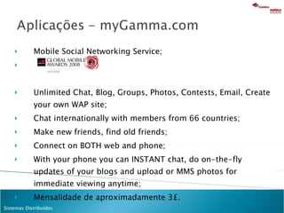 Mobile Social Networking Service; Unlimited Chat, Blog, Groups, Photos, Contests, Email, Create your own WAP site; Chat internationally with members from 66 countries;  Make new friends, find old friends; Connect on BOTH web and phone; With your phone you can INSTANT chat, do on-the-fly updates of your blogs and upload or MMS photos for immediate viewing anytime; Mensalidade de aproximadamente 3£. 