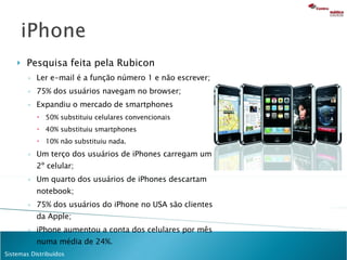 Pesquisa feita pela Rubicon Ler e-mail é a função número 1 e não escrever; 75% dos usuários navegam no browser; Expandiu o mercado de smartphones 50% substituiu celulares convencionais  40% substituiu smartphones  10% não substituiu nada.  Um terço dos usuários de iPhones carregam um 2 º celular; Um quarto dos usuários de iPhones descartam notebook; 75% dos usuários do iPhone no USA são clientes da Apple; iPhone aumentou a conta dos celulares por mês numa média de 24%. 