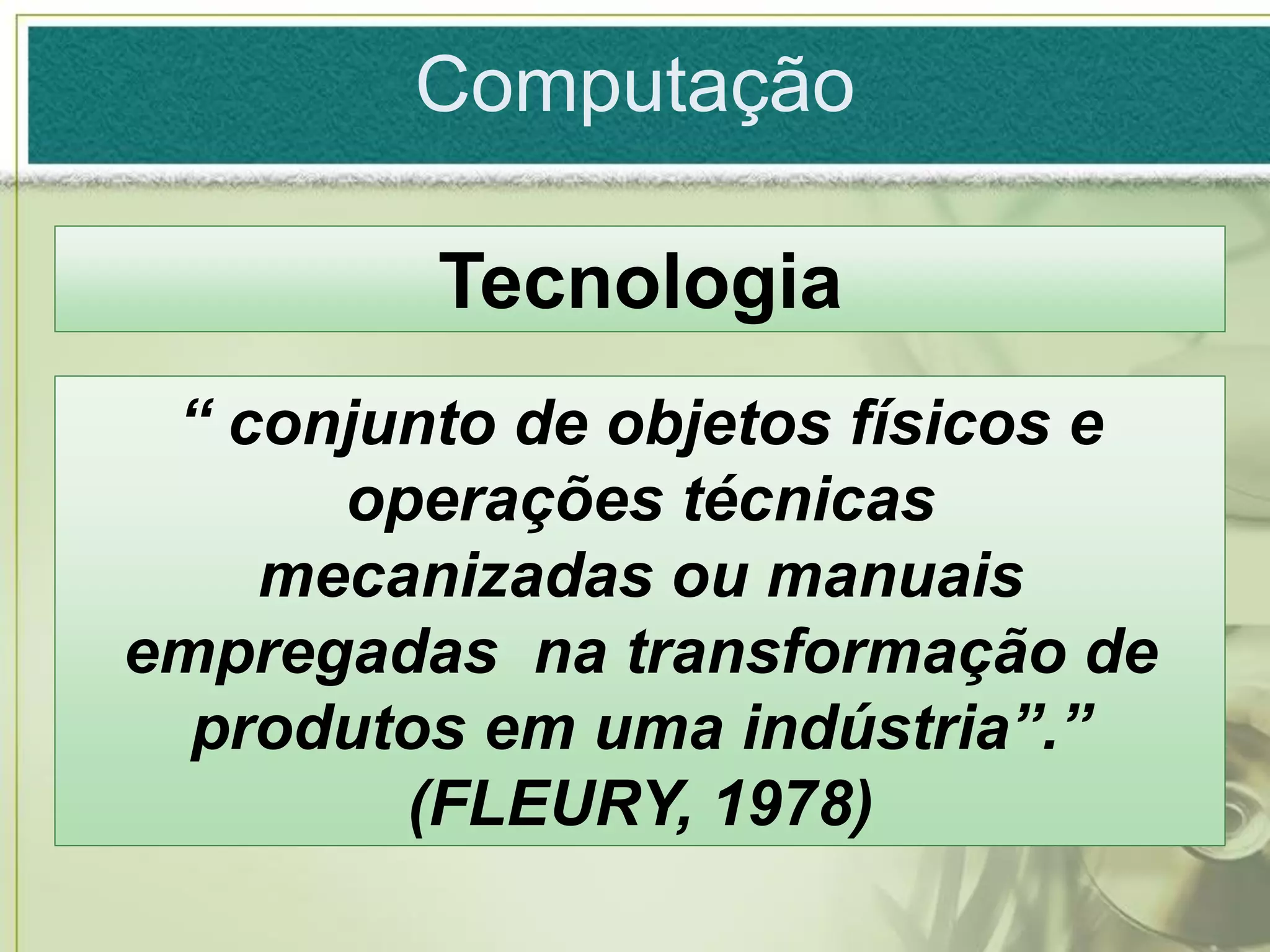 Computação

         Tecnologia
 “ conjunto de objetos físicos e
      operações técnicas
    mecanizadas ou manuais
empregadas na transformação de
  produtos em uma indústria”.”
        (FLEURY, 1978)
 