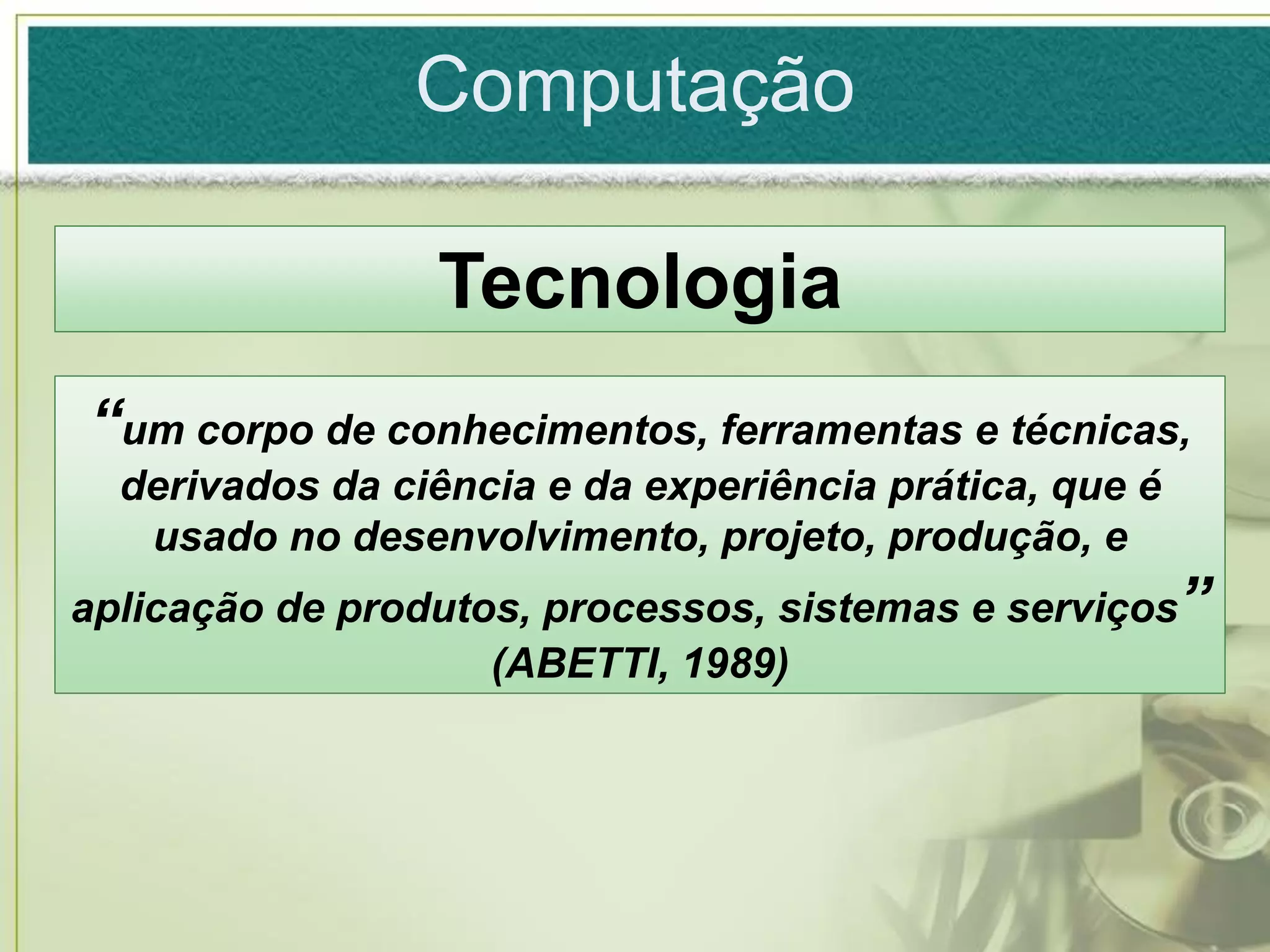 Computação

                 Tecnologia
“um corpo de conhecimentos, ferramentas e técnicas,
  derivados da ciência e da experiência prática, que é
   usado no desenvolvimento, projeto, produção, e
aplicação de produtos, processos, sistemas e serviços”
                    (ABETTI, 1989)
 